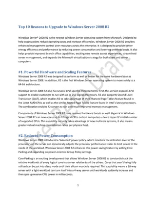 Top 10 Reasons to Upgrade to Windows Server 2008 R2

Windows Server® 2008 R2 is the newest Windows Server operating system from Microsoft. Designed to
help organizations reduce operating costs and increase efficiencies, Windows Server 2008 R2 provides
enhanced management control over resources across the enterprise. It is designed to provide better
energy efficiency and performance by reducing power consumption and lowering overhead costs. It also
helps provide improved branch office capabilities, exciting new remote access experiences, streamlined
server management, and expands the Microsoft virtualization strategy for both client and server
computers.


#1. Powerful Hardware and Scaling Features
Windows Server 2008 R2 was designed to perform as well or better for the same hardware base as
Windows Server 2008. In addition, R2 is the first Windows Server operating system to move solely to a
64-bit architecture.

Windows Server 2008 R2 also has several CPU-specific enhancements. First, this version expands CPU
support to enable customers to run with up to 256 logical processors. R2 also supports Second Level
Translation (SLAT), which enables R2 to take advantage of the Enhanced Page Tables feature found in
the latest AMD CPUs as well as the similar Nested Page Tables feature found in Intel’s latest processors.
The combination enables R2 servers to run with much improved memory management.

Components of Windows Server 2008 R2 have received hardware boosts as well. Hyper-V in Windows
Server 2008 R2 can now access up to 32 logical CPUs on host computers—twice Hyper-V’s initial number
of supported CPUs. This capability not only takes advantage of new multicore systems, it also means
greater virtual machine consolidation ratios per physical host.


#2. Reduced Power Consumption
Windows Server 2008 introduced a 'balanced' power policy, which monitors the utilization level of the
processors on the server and dynamically adjusts the processor performance states to limit power to the
needs of the workload. Windows Server 2008 R2 enhances this power saving feature by adding Core
Parking and expanding on power-oriented Group Policy settings.

Core Parking is an exciting development that allows Windows Server 2008 R2 to constantly track the
relative workloads of every logical core in a server relative to all the others. Cores that aren’t being fully
utilized can be put into sleep mode until their silicon muscle is required. This capability means a 16-way
server with a light workload can turn itself into a 4-way server until workloads suddenly increase and
then spin up reserve CPU power in milliseconds.


                                                      1
 