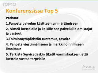Konferenssissa Top 5
Parhaat:
1.Panosta palvelun käsitteen ymmärtämiseen
2. Nimeä luettelolle ja kaikille sen palveluille omistajat
ja vastuut
3.Toimintaympäristön tuntemus, tavoite
4. Panosta viestinnälliseen ja markkinoinnilliseen
ilmaisuun
5. Tarkista Servicedeskin tiketit varmistaaksesi, että
luettelo vastaa tarpeisiin
 