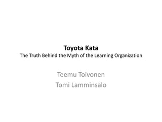 Toyota Kata
The Truth Behind the Myth of the Learning Organization
Teemu Toivonen
Tomi Lamminsalo
 