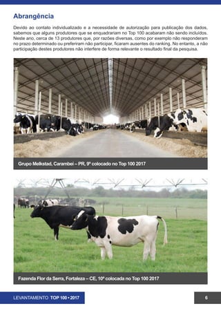 LEVANTAMENTO TOP 100 • 2017 6
Abrangência
Devido ao contato individualizado e a necessidade de autorização para publicação dos dados,
sabemos que alguns produtores que se enquadrariam no Top 100 acabaram não sendo incluídos.
Neste ano, cerca de 13 produtores que, por razões diversas, como por exemplo não responderam
no prazo determinado ou preferiram não participar, ficaram ausentes do ranking. No entanto, a não
participação destes produtores não interfere de forma relevante o resultado final da pesquisa.
Grupo Melkstad, Carambeí – PR, 9º colocado no Top 100 2017
Fazenda Flor da Serra, Limoeiro do Norte– CE, 10ª colocada no Top 100 2017
 