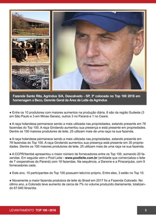 LEVANTAMENTO TOP 100 • 2018 3
Fazenda Santa Rita, Agrindus S/A, Descalvado - SP, 3ª colocada no Top 100 2018 em
homenagem a Beco, Gerente Geral da Área de Leite daAgrindus
● Entre os 10 produtores com maiores aumentos na produção diária, 6 são da região Sudeste (3
em São Paulo e 3 em Minas Gerais), outros 3 no Paraná e 1 no Ceará.
● A raça holandesa permanece sendo a mais utilizada nas propriedades, estando presente em 78
fazendas do Top 100. A raça Girolando aumentou sua presença e está presente em propriedades.
Dentre os 100 maiores produtores de leite, 25 utilizam mais de uma raça na sua fazenda.
● A raça holandesa permanece sendo a mais utilizada nas propriedades, estando presente em
78 fazendas do Top 100. A raça Girolando aumentou sua presença está presente em 30 proprie-
dades. Dentre os 100 maiores produtores de leite, 25 utilizam mais de uma raça na sua fazenda.
● A CCPR/Itambé apresentou o maior número de fornecedores entre os Top 100, somando 20 fa-
zendas. Em seguida vem o Pool Leite - www.poolleite.com.br (entidade que comercializa o leite
de 7 cooperativas do Paraná) com 18 fazendas. Na sequência, a Danone e a Piracanjuba, com 9
fornecedores cada.
● Este ano, 10 participantes do Top 100 possuem laticínio próprio. Entre eles, 3 estão no Top 10.
● Novamente a maior fazenda produtora de leite do Brasil em 2017 foi a Fazenda Colorado. No
último ano, a Colorado teve aumento de cerca de 7% no volume produzido diariamente, totalizan-
do 67.640 litros/dia.
 