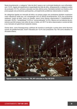 LEVANTAMENTO TOP 100 • 2018 36
Neste levantamento, a categoria “mão de obra” passa a ser o principal obstáculo a ser enfrentado,
com 14,2%, ligado principalmente à capacitação da mão de obra, ultrapassando a categoria custos
de produção (13,1%), primeira colocada nos dois últimos anos. Sanidade também se mostrou uma
preocupação aos produtores participantes, principalmente problemas relacionados à mastite.
As categorias ligadas ao mercado de leite e os preços pagos aos produtores também mostraram
maior relevância neste ano, em comparação com os últimos levantamentos: 8,2% dos produtores
relataram “preço do leite” como um desafio, assim como fatores relacionados à “instabilidade do
mercado” (6,0%), “rentabilidade” (4,5%) e “comercialização” (2,2%). Mesmo em se tratando de pro-
dutores que têm preços mais altos do que a média, em 2017 os itens relacionados à venda de leite
e ao mercado em geral foram bastante citados.
Outros itens, como biossegurança, políticas de incentivo à produção e outros itens tanto técnicos
quanto de gestão/mercado, foram indicados por 12,4% dos produtores Top 100 como desafios na
atividade leiteira.
Agropecuária Tolazzi, CruzAlta - RS, 96ª colocada no Top 100 2018
 