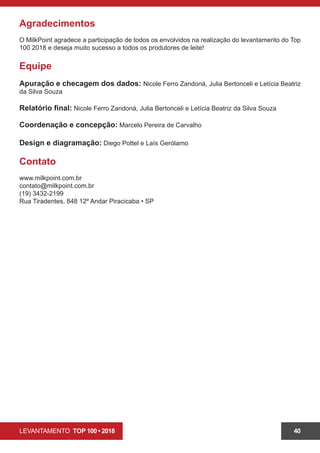 LEVANTAMENTO TOP 100 • 2018 40
Agradecimentos
O MilkPoint agradece a participação de todos os envolvidos na realização do levantamento do Top
100 2018 e deseja muito sucesso a todos os produtores de leite!
Equipe
Apuração e checagem dos dados: Nicole Ferro Zandoná, Julia Bertonceli e Letícia Beatriz
da Silva Souza
Relatório final: Nicole Ferro Zandoná, Julia Bertonceli e Letícia Beatriz da Silva Souza
Coordenação e concepção: Marcelo Pereira de Carvalho
Design e diagramação: Diego Pottel e Laís Gerólamo
Contato
www.milkpoint.com.br
contato@milkpoint.com.br
(19) 3432-2199
Rua Tiradentes, 848 12º Andar Piracicaba • SP
 