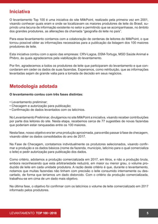 LEVANTAMENTO TOP 100 • 2018 5
Iniciativa
O levantamento Top 100 é uma iniciativa do site MilkPoint, realizado pela primeira vez em 2001,
visando conhecer quais eram e onde se localizavam os maiores produtores de leite do Brasil, su-
prindo uma lacuna de informação existente no setor e permitindo que se acompanhasse, no âmbito
dos grandes produtores, as alterações da chamada “geografia do leite no país”.
Para esse levantamento contamos com a colaboração de centenas de leitores do MilkPoint, o que
tornou possível obter as informações necessárias para a publicação da listagem dos 100 maiores
produtores de leite.
Esta iniciativa contou com o apoio das empresas: CRV-Lagoa, DSM-Tortuga, MSD Saúde Animal e
Phibro, às quais agradecemos pela viabilização do levantamento.
Por fim, agradecemos a todos os produtores de leite que participaram do levantamento e que con-
cordaram em ceder os dados de suas fazendas. Esperamos, como retribuição, que as informações
levantadas sejam de grande valia para a tomada de decisão em seus negócios.
Metodologia adotada
O levantamento contou com três fases distintas:
• Levantamento preliminar;
• Checagem e autorização para publicação;
• Confirmação de dados levantados com os laticínios.
No Levantamento Preliminar, divulgamos no site MilkPoint a iniciativa, visando receber contribuições
por parte dos leitores do site. Nesta etapa, recebemos cerca de 77 sugestões de novas fazendas
que poderiam estar ranqueadas entre os 100 maiores.
Nesta fase, nosso objetivo era ter uma produção aproximada, para então passar à fase de checagem,
visando obter os dados consolidados do ano de 2017.
Na Fase de Checagem, contatamos individualmente os produtores selecionados, visando confir-
mar a produção e os dados básicos (nome da fazenda, município, laticínio para o qual comercializa
o leite) e pedir autorização para publicação dos dados.
Como critério, adotamos a produção comercializada em 2017, em litros, e não a produção bruta,
embora reconhecendo que esta arbitrariedade reduzirá, em maior ou menor grau, o volume pro-
duzido de leite em cada unidade produtora. A razão deste critério é que, durante o levantamento,
notamos que muitas fazendas não tinham com precisão o leite consumido internamente ou des-
cartado, de forma que teríamos um dado distorcido. Com o critério da produção comercializada,
trabalhou-se em cima de um dado mais objetivo.
Na última fase, o objetivo foi confirmar com os laticínios o volume de leite comercializado em 2017
informado pelos produtores.
 