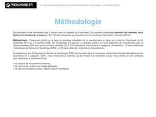 Méthodologie
Le classement des ESN qui recrutent dans le numérique - novembre 2016
Ce document et les informations qui y ﬁgurent sont la propriété de Frenchweb. Les données présentées peuvent être reprises, sous
réserve de mentionner la source («Top 100 des entreprises qui recrutent dans le numérique Frenchweb, novembre 2016»).
Méthodologie : Classement établi sur la base de données collectées via un questionnaire en ligne sur le site de Frenchweb, du 26
septembre 2016 au 2 novembre 2016. 391 entreprises ont répondu à l’enquête portant sur leurs précisions de recrutements pour le
dernier trimestre 2016 ainsi que le premier semestre 2017. 278 répondants entrent dans la catégorie «Entreprises», 76 dans celles des
«Entreprises de Service du Numérique (ESN)», et 35 dans celle des «Cabinets de Recrutement».
Le classement des Entreprises de Service du Numérique (ESN) qui recrutent dans le numérique reprend les données déclarées par les
répondants de la catégorie «ESN», hors entreprises et cabinets, qui font l’objet d’un traitement à part. Trois critères ont été combinés
pour déterminer le classement ﬁnal:
> Le nombre de recrutements déclarés,
> Le nombre de créations de postes déclarées,
> Le ratio recrutements prévus / effectif total de l’entreprise.
 