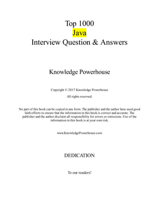 Top 1000
Java
Interview Question & Answers
Knowledge Powerhouse
Copyright © 2017 Knowledge Powerhouse
All rights reserved.
No part of this book can be copied in any form. The publisher and the author have used good
faith efforts to ensure that the information in this book is correct and accurate. The
publisher and the author disclaim all responsibility for errors or omissions. Use of the
information in this book is at your own risk.
www.KnowledgePowerhouse.com
DEDICATION
To our readers!
 