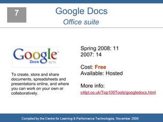 7                     Google Docs
                           Office suite


                                  Spring 2008: 11
                                  2007: 14

                                  Cost: Free
To create, store and share        Available: Hosted
documents, spreadsheets and
presentations online, and where
you can work on your own or
                                  More info:
collaboratively.                  c4lpt.co.uk/Top100Tools/googledocs.html
 