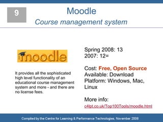 9                           Moodle
          Course management system


                                    Spring 2008: 13
                                    2007: 12=

                                    Cost: Free, Open Source
It provides all the sophisticated   Available: Download
high level functionality of an
educational course management       Platform: Windows, Mac,
system and more - and there are     Linux
no license fees.
                                    More info:
                                    c4lpt.co.uk/Top100Tools/moodle.html
 