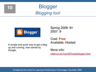10                          Blogger
                         Blogging tool


                                       Spring 2008: 9=
                                       2007: 9

                                       Cost: Free
                                       Available: Hosted
A simple and quick way to get a blog
up and running, now owned by
Google.                                More info:
                                       c4lpt.co.uk/Top100Tools/blogger.html
 