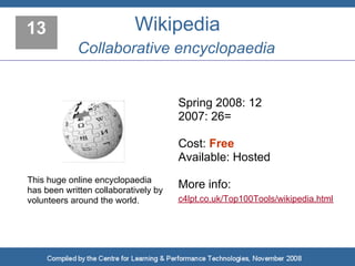 13                         Wikipedia
             Collaborative encyclopaedia


                                      Spring 2008: 12
                                      2007: 26=

                                      Cost: Free
                                      Available: Hosted
This huge online encyclopaedia
has been written collaboratively by
                                      More info:
volunteers around the world.          c4lpt.co.uk/Top100Tools/wikipedia.html
 