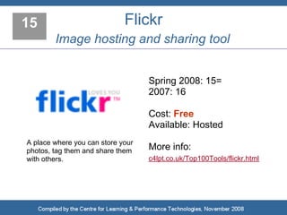 15                           Flickr
        Image hosting and sharing tool


                                   Spring 2008: 15=
                                   2007: 16

                                   Cost: Free
                                   Available: Hosted
A place where you can store your
photos, tag them and share them    More info:
with others.                       c4lpt.co.uk/Top100Tools/flickr.html
 