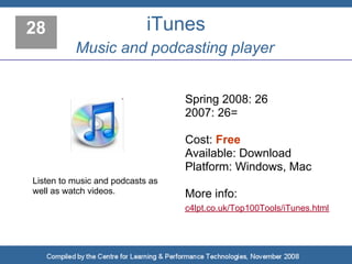 28                          iTunes
          Music and podcasting player


                                  Spring 2008: 26
                                  2007: 26=

                                  Cost: Free
                                  Available: Download
                                  Platform: Windows, Mac
Listen to music and podcasts as
well as watch videos.             More info:
                                  c4lpt.co.uk/Top100Tools/iTunes.html
 
