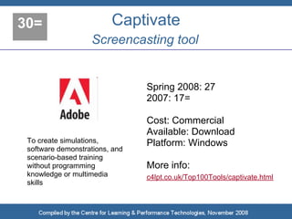 30=                      Captivate
                   Screencasting tool


                                Spring 2008: 27
                                2007: 17=

                                Cost: Commercial
                                Available: Download
 To create simulations,         Platform: Windows
 software demonstrations, and
 scenario-based training
 without programming            More info:
 knowledge or multimedia        c4lpt.co.uk/Top100Tools/captivate.html
 skills
 