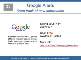 33                   Google Alerts
         Keep track of new information


                                    Spring 2008: 43=
                                    2007: 57=

                                    Cost: Free
Provides you with email updates     Available: Hosted
of latest relevant Google results
(web, news, etc.) based on your
choice of query or topic.
                                    More info:
                                    c4lpt.co.uk/Top100Tools/googlealerts.html
 