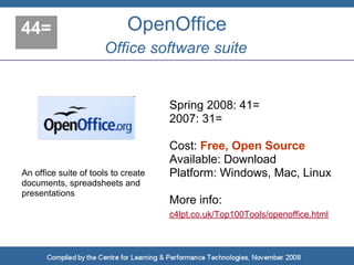 44=                          OpenOffice
                      Office software suite


                                     Spring 2008: 41=
                                     2007: 31=

                                     Cost: Free, Open Source
                                     Available: Download
An office suite of tools to create   Platform: Windows, Mac, Linux
documents, spreadsheets and
presentations
                                     More info:
                                     c4lpt.co.uk/Top100Tools/openoffice.html
 