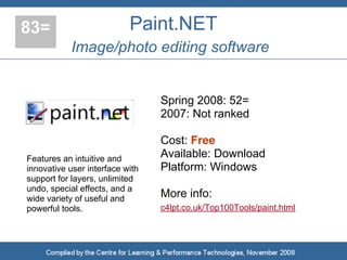 83=                        Paint.NET
           Image/photo editing software


                                 Spring 2008: 52=
                                 2007: Not ranked

                                 Cost: Free
Features an intuitive and        Available: Download
innovative user interface with   Platform: Windows
support for layers, unlimited
undo, special effects, and a
wide variety of useful and       More info:
powerful tools.                  c4lpt.co.uk/Top100Tools/paint.html
 