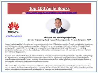 Top 100 Agile Books
                            Ref: http://www.noop.nl/2010/08/top-100-agile-books.html




 www.huawei.com
                                                                 Vaidyanathan Ramalingam (Vaidya)
                                       Director Engineering (Test), Huawei Technologies India Pvt. Ltd., Bangalore, INDIA

Huawei is a leading global information and communications technology (ICT) solutions provider. Through our dedication to customer-
centric innovation and strong partnerships, we have established end-to-end advantages in telecom networks, devices and cloud
computing. We are committed to creating maximum value for telecom operators, enterprises and consumers by providing
competitive solutions and services. Our products and solutions have been deployed in over 140 countries, serving more than one
third of the world’s population.

Huawei's vision is to enrich life through communication. By leveraging our experience and expertise in the ICT sector, we help bridge
the digital divide by providing opportunities to enjoy broadband services, regardless of geographic location. Contributing to the
sustainable development of the society, economy, and the environment, Huawei creates green solutions that enable customers to
reduce power consumption, carbon emissions and resource costs.

*The content of this presentation is non commercial and based on self experience, interpretations/view points. The data provided may not be full,
accurate and latest. The intention is knowledge sharing & to promote the software testing. The Product names, logos, brands, standard body/institute’s
names & other trademarks referred within the presentation are the property of their respective trademark holders.
 
