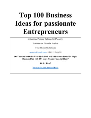 Top 100 Business
Ideas for passionate
Entrepreneurs
Mohammad Anishur Rahman (MBA, ACA)
Business and Financial Advisor
www.PlanforStartup.com
accruon@gmail.com, +8801515265698
Do You want to Order Your Pitch Deck or Full Business Plan (30+ Pages
Business Plan with 15+ pages 5 years Financial Plan)?
Order Here!
www.fiverr.com/businessfixxx
 