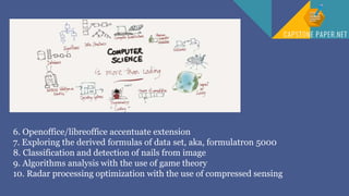 6. Openoffice/libreoffice accentuate extension
7. Exploring the derived formulas of data set, aka, formulatron 5000
8. Classification and detection of nails from image
9. Algorithms analysis with the use of game theory
10. Radar processing optimization with the use of compressed sensing
 