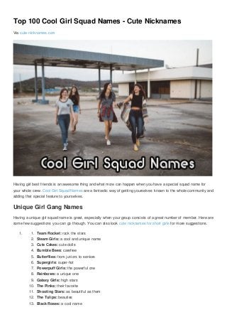 Top 100 Cool Girl Squad Names - Cute Nicknames
Via cute-nicknames.com
Having girl best friends is an awesome thing and what more can happen when you have a special squad name for
your whole crew. Cool Girl Squad Names are a fantastic way of getting yourselves known to the whole community and
adding that special feature to yourselves.
Unique Girl Gang Names
Having a unique girl squad name is great, especially when your group consists of a great number of member. Here are
some few suggestions you can go through. You can also look cute nicknames for short girls for more suggestions.
1. 1. Team Rocket: rock the stars
2. Steam Girls: a cool and unique name
3. Cute Cakes: cute dolls
4. Bumble Bees: carefree
5. Butterflies: from juniors to seniors
6. Supergirls: super-hot
7. Powerpuff Girls: the powerful one
8. Rainbows: a unique one
9. Galaxy Girls: high stars
10. The Pinks: their favorite
11. Shooting Stars: as beautiful as them
12. The Tulips: beauties
13. Black Roses: a cool name
 