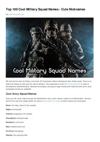 Top 100 Cool Military Squad Names - Cute Nicknames
Via cute-nicknames.com
We all know the value of military in the world. All the powerful nations dominate by their military power. There is no
doubt that military is what rules the nation’s defense. The uniqueness in Cool Military Squad Names is useful in
remembrance and identification, whereas the company carrying out tough missions will make the name even more
acceptable and famous worldwide.
Cool Army Squad Names
Every unit has some unique call sign and identification name, which makes it easier for its identification. Here are
some of the cool army squad names. Do look at squad names for friends as well to name your friend group.
Storm: the heavy storm for the enemies
Eagles: soaring high
Vultures: snapping on the enemies
Thunderbolt: striking thunder
Blackbird: a cool name
Neon: awesome and cool
Fire Flies: little fighters
Gunmen: the accurate shots
 