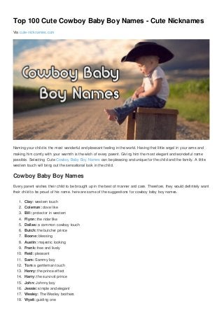 Top 100 Cute Cowboy Baby Boy Names - Cute Nicknames
Via cute-nicknames.com
Naming your child is the most wonderful and pleasant feeling in the world. Having that little angel in your arms and
making him comfy with your warmth is the wish of every parent. Giving him the most elegant and wonderful name
possible. Selecting Cute Cowboy Baby Boy Names can be pleasing and unique for the child and the family. A little
western touch will bring out the sensational look in the child.
Cowboy Baby Boy Names
Every parent wishes their child to be brought up in the best of manner and care. Therefore, they would definitely want
their child to be proud of his name. here are some of the suggestions for cowboy baby boy names.
1. Clay: western touch
2. Coleman: dove like
3. Bill: protector in western
4. Flynn: the rider like
5. Dallas: a common cowboy touch
6. Butch: the butcher prince
7. Boone: blessing
8. Austin: majestic looking
9. Frank: free and lively
10. Reid: pleasant
11. Sam: Sammy boy
12. Tom a gentleman touch
13. Henry: the prince effect
14. Harry: the survival prince
15. John: Johnny boy
16. Jessie: simple and elegant
17. Wesley: The Wesley brothers
18. Wyatt: guiding one
 