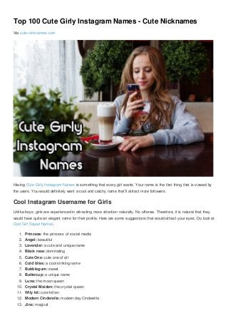 Top 100 Cute Girly Instagram Names - Cute Nicknames
Via cute-nicknames.com
Having Cute Girly Instagram Names is something that every girl wants. Your name is the first thing that is viewed by
the users. You would definitely want a cool and catchy name that’ll attract more followers.
Cool Instagram Username for Girls
Unlike boys, girls are experienced in attracting more attention naturally. No offense. Therefore, it is natural that they
would have quite an elegant name for their profile. Here are some suggestions that would attract your eyes. Do look at
Cool Girl Squad Names.
1. Princess: the princess of social media
2. Angel: beautiful
3. Lavender: a cute and unique name
4. Black rose: dominating
5. Cute One: cute one of all
6. Cold bliss: a cool striking name
7. Bubblegum: sweet
8. Buttercup: a unique name
9. Luna: the moon queen
10. Crystal Maiden: the crystal queen
11. Wily kit: cute kitten
12. Modern Cinderella: modern-day Cinderella
13. Jinx: magical
 