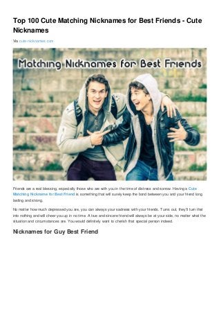 Top 100 Cute Matching Nicknames for Best Friends - Cute
Nicknames
Via cute-nicknames.com
Friends are a real blessing, especially those who are with you in the time of distress and sorrow. Having a Cute
Matching Nickname for Best Friend is something that will surely keep the bond between you and your friend long
lasting and strong.
No matter how much depressed you are, you can always your sadness with your friends. Turns out, they’ll turn that
into nothing and will cheer you up in no time. A true and sincere friend will always be at your side, no matter what the
situation and circumstances are. You would definitely want to cherish that special person indeed.
Nicknames for Guy Best Friend
 