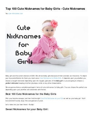 Top 100 Cute Nicknames for Baby Girls - Cute Nicknames
Via cute-nicknames.com
Baby girls are the cutest creature of GOD. We all love baby girls because of their cuteness as innocence. To depict
your love and affection for them you must use a Cute Nicknames for Baby Girls. It depends upon you whether you
choose a naught nickname depending upon the naughty gestures of the baby girl or you are going to choose a
perfect nickname keeping mind her physique, smile or any other characteristic.
We are gonna share a complete package in terms of cute nicknames for baby girls. You can choose the perfect one
depending upon your priorities and closeness with the kid.
Best 100 Cute Nicknames for the Baby Girls
Pick your favorite category and then find the right Cute Pet Nickname for your Girl as well as your baby girl. You’ll
love and she’ll surely enjoy this cute gesture of yours.
Let’s make her your best friend – Buddy!
Sweet Nicknames for your Baby Girl:
 