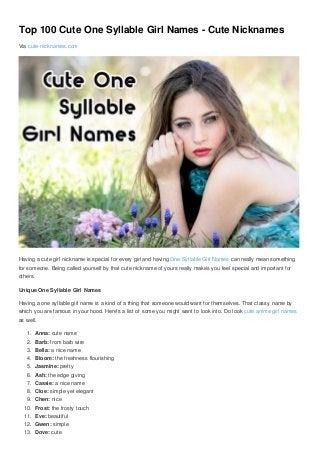 Top 100 Cute One Syllable Girl Names - Cute Nicknames
Via cute-nicknames.com
Having a cute girl nickname is special for every girl and having One Syllable Girl Names can really mean something
for someone. Being called yourself by that cute nickname of yours really makes you feel special and important for
others.
Unique One Syllable Girl Names
Having a one syllable girl name is a kind of a thing that someone would want for themselves. That classy name by
which you are famous in your hood. Here’s a list of some you might want to look into. Do look cute anime girl names
as well.
1. Anna: cute name
2. Barb: from barb wire
3. Bella: a nice name
4. Bloom: the freshness flourishing
5. Jasmine: pretty
6. Ash: the edge giving
7. Cassie: a nice name
8. Cloe: simple yet elegant
9. Chen: nice
10. Frost: the frosty touch
11. Eve: beautiful
12. Gwen: simple
13. Dove: cute
 
