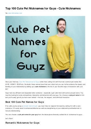 Top 100 Cute Pet Nicknames for Guys - Cute Nicknames
Via cute-nicknames.com
Have your tried any Cute Pet Nicknames for Guys rather than calling him with the most common pet names like
LOVE, HONEY, DEAR etc. No doubt, these names have their own charm but you can further enhance the beauty and
bonding of your relationship by adding up a cute nickname to the list of your favorite ways of interaction with your
guy!
Guys feel very different and respected when someone – especially a girl calls them with some cute pet name. You
must be looking for some extraordinary interaction and attraction with your guy. So, choose a cute pet name for him
and you’ll surely get all you have ever wished – the love, the respect, and unlimited interaction.
Best 100 Cute Pet Names for Guys
If he calls you by using a cute pet name for girl, you must have to respond him back by calling him with a cute
nickname. It’ll surely result in enhanced affection as well as strengthening of your relationship and betterment in
mutual understanding.
You can choose a cute pet name for your guy from the below given diversely crafted list of nicknames for guys.
Let’s Rock!
Romantic Nicknames for Guys
 