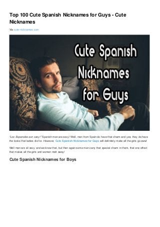 Top 100 Cute Spanish Nicknames for Guys - Cute
Nicknames
Via cute-nicknames.com
“Los Espanoles son sexy!” Spanish men are sexy! Well, men from Spain do have that charm and yes, they do have
the looks that ladies die for. However, Cute Spanish Nicknames for Guys will definitely make all the girls go aww!
Well men are all sexy and we know that, but then again some men carry that special charm in them, that one effect
that makes all the girls and women melt away!
Cute Spanish Nicknames for Boys
 