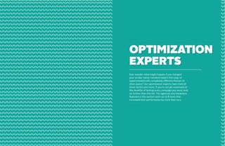 Fitbit
Designed by:

www.fitbit.com

Subject line:

Join us at Canvas 2013 - Earlybird tickets now available.

OPTIMIZATION
EXPERTS
Ever wonder what might happen if you changed
your sender name; tweaked subject line copy; or
experimented with completely different themes to
drive opens? Our optimization experts have tried all
three tactics and more. If you’re not yet convinced of
the benefits of testing every campaign you send, look
no further than this list. The agencies and marketers
featured in this section each ran A/B tests that
increased their performance by more than 20%.

Most marketers would never dare to send a promotional email with no click call to action. The team

From its clear copy to its clean layout and well-designed icons, this

at Compass did exactly that: they used their mailer to communicate the details of their promotional

campaign does a beautiful job of announcing a new product.

offer, and left it to their readers to follow through offline. Sometimes, it pays to buck the rules.

84

85

 