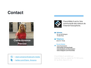Contact
Adresse
55 rue de Bretagne
75 003 Paris
Téléphone
09 54 41 79 90
Social Media
www.frenchweb.fr
www.twitter.com/frenchweb
www.facebook.com/frenchweb.fr
www.instagram.com/frenchweb
FrenchWeb.fr est édité par
AdsVark SAS au capital de 75 192 euros
N° de RCS: 504 475 112
: claire-amance@adsvark.media
: twitter.com/Claire_Amance
FrenchWeb.fr est la 1ère
communauté des acteurs de
l'internet francophone.
Claire-Amance
Prevost
 