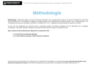 Méthodologie
Top 100 des entreprises qui recrutent dans le numérique - Décembre 2017
Méthodologie : Classement établi sur la base de données collectées via un questionnaire en ligne sur le site de FrenchWeb, du 26 octobre
au 26 novembre 2017. 510 sociétés ont répondu à l’enquête en ligne, qui se répartissent de la façon suivante : 301 «entreprises tech», 114
«entreprises de service du numérique» (ex-SSII), 44 «cabinets RH». et 51 « agences de communications et cabinets de conseil »
Le Top 100 des entreprises qui recrutent dans le numérique reprend les données déclarées par les répondants de la catégorie
«Entreprises», hors ESN, cabinets et agences et cabinets de conseil qui font l’objet d’un traitement à part.
Deux critères ont été combinés pour déterminer le classement ﬁnal:
1. Le nombre de recrutements déclarés,
2. Le ratio créations de postes / effectif total de l’entreprise.
Ce document et les informations qui y ﬁgurent sont la propriété de FrenchWeb. Les données présentées peuvent être reprises, sous
réserve de mentionner la source («Top 100 des entreprises qui recrutent dans le numérique FrenchWeb, décembre 2017»).
 