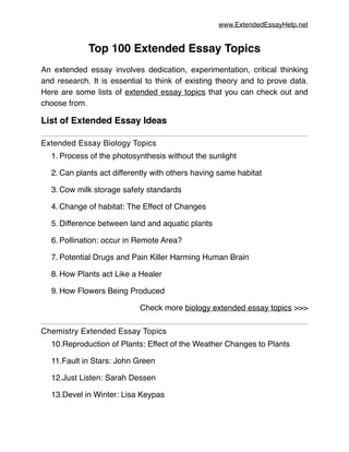 www.ExtendedEssayHelp.net
Top 100 Extended Essay Topics!
!
An extended essay involves dedication, experimentation, critical thinking
and research. It is essential to think of existing theory and to prove data.
Here are some lists of extended essay topics that you can check out and
choose from.!
List of Extended Essay Ideas!
Extended Essay Biology Topics!
1. Process of the photosynthesis without the sunlight!
2. Can plants act differently with others having same habitat!
3. Cow milk storage safety standards!
4. Change of habitat: The Effect of Changes!
5. Difference between land and aquatic plants!
6. Pollination: occur in Remote Area?!
7. Potential Drugs and Pain Killer Harming Human Brain!
8. How Plants act Like a Healer!
9. How Flowers Being Produced!
Check more biology extended essay topics >>>!
Chemistry Extended Essay Topics!
10.Reproduction of Plants: Effect of the Weather Changes to Plants!
11.Fault in Stars: John Green!
12.Just Listen: Sarah Dessen!
13.Devel in Winter: Lisa Keypas!
 
