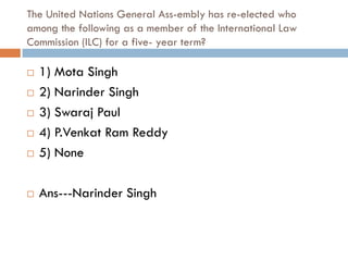 The United Nations General Ass-embly has re-elected who
among the following as a member of the International Law
Commission (ILC) for a five- year term?

   1) Mota Singh
   2) Narinder Singh
   3) Swaraj Paul
   4) P.Venkat Ram Reddy
   5) None

   Ans---Narinder Singh
 