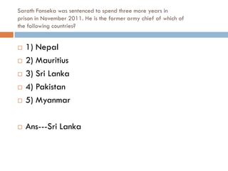 Sarath Fonseka was sentenced to spend three more years in
prison in November 2011. He is the former army chief of which of
the following countries?


   1) Nepal
   2) Mauritius
   3) Sri Lanka
   4) Pakistan
   5) Myanmar

   Ans---Sri Lanka
 