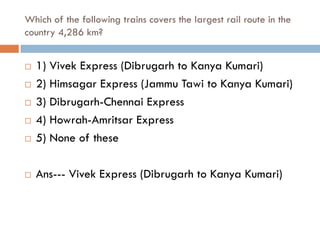 Which of the following trains covers the largest rail route in the
country 4,286 km?


   1) Vivek Express (Dibrugarh to Kanya Kumari)
   2) Himsagar Express (Jammu Tawi to Kanya Kumari)
   3) Dibrugarh-Chennai Express
   4) Howrah-Amritsar Express
   5) None of these

   Ans--- Vivek Express (Dibrugarh to Kanya Kumari)
 