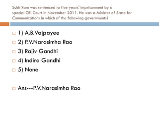 Sukh Ram was sentenced to five years' imprisonment by a
special CBI Court in November 2011. He was a Minister of State for
Communications in which of the following governments?


   1) A.B.Vajpayee
   2) P.V.Narasimha Rao
   3) Rajiv Gandhi
   4) Indira Gandhi
   5) None

   Ans---P.V.Narasimha Rao
 