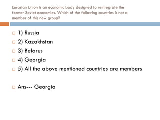 Eurasian Union is an economic body designed to reintegrate the
former Soviet economies. Which of the following countries is not a
member of this new group?


   1) Russia
   2) Kazakhstan
   3) Belarus
   4) Georgia
   5) All the above mentioned countries are members

   Ans--- Georgia
 