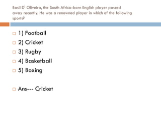 Basil D' Oliveira, the South Africa-born English player passed
away recently. He was a renowned player in which of the following
sports?


   1) Football
   2) Cricket
   3) Rugby
   4) Basketball
   5) Boxing

   Ans--- Cricket
 