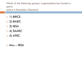 Which of the following groups/ organizations has funded a
sports
centre in Ramallah, Palestine?

   1) BRICS
   2) BASIC
   3) IBSA
   4) SAARC
   5) APEC

   Ans--- IBSA
 