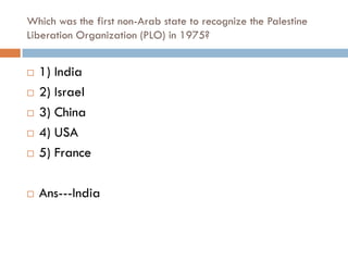 Which was the first non-Arab state to recognize the Palestine
Liberation Organization (PLO) in 1975?


   1) India
   2) Israel
   3) China
   4) USA
   5) France

   Ans---India
 