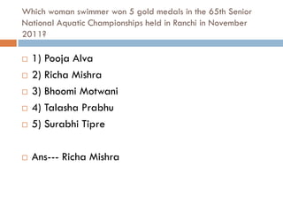 Which woman swimmer won 5 gold medals in the 65th Senior
National Aquatic Championships held in Ranchi in November
2011?

   1) Pooja Alva
   2) Richa Mishra
   3) Bhoomi Motwani
   4) Talasha Prabhu
   5) Surabhi Tipre

   Ans--- Richa Mishra
 