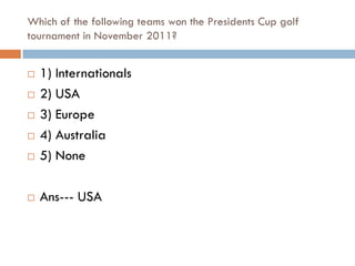 Which of the following teams won the Presidents Cup golf
tournament in November 2011?


   1) Internationals
   2) USA
   3) Europe
   4) Australia
   5) None

   Ans--- USA
 