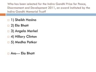 Who has been selected for the Indira Gandhi Prize for Peace,
Disarmament and Development 2011, an award instituted by the
Indira Gandhi Memorial Trust?

   1) Sheikh Hasina
   2) Ela Bhatt
   3) Angela Merkel
   4) Hillary Clinton
   5) Medha Patkar

   Ans--- Ela Bhatt
 