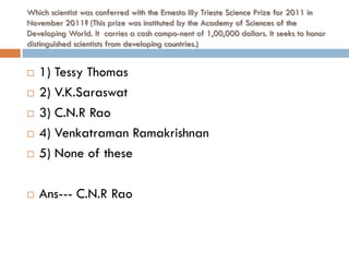 Which scientist was conferred with the Ernesto Illy Trieste Science Prize for 2011 in
November 2011? (This prize was instituted by the Academy of Sciences of the
Developing World. It carries a cash compo-nent of 1,00,000 dollars. It seeks to honor
distinguished scientists from developing countries.)


   1) Tessy Thomas
   2) V.K.Saraswat
   3) C.N.R Rao
   4) Venkatraman Ramakrishnan
   5) None of these

   Ans--- C.N.R Rao
 