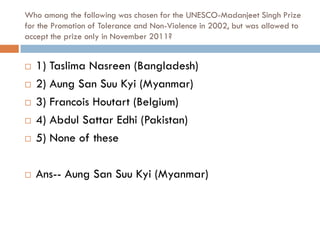 Who among the following was chosen for the UNESCO-Madanjeet Singh Prize
for the Promotion of Tolerance and Non-Violence in 2002, but was allowed to
accept the prize only in November 2011?


   1) Taslima Nasreen (Bangladesh)
   2) Aung San Suu Kyi (Myanmar)
   3) Francois Houtart (Belgium)
   4) Abdul Sattar Edhi (Pakistan)
   5) None of these

   Ans-- Aung San Suu Kyi (Myanmar)
 
