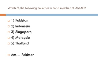 Which of the following countries is not a member of ASEAN?


   1) Pakistan
   2) Indonesia
   3) Singapore
   4) Malaysia
   5) Thailand

   Ans--- Pakistan
 